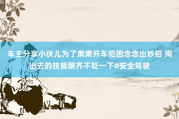 车主分享小伙儿为了肃肃开车犯困念念出妙招 掏出去的技能眼齐不眨一下#安全驾驶