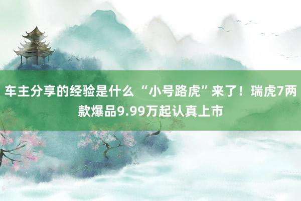 车主分享的经验是什么 “小号路虎”来了！瑞虎7两款爆品9.99万起认真上市