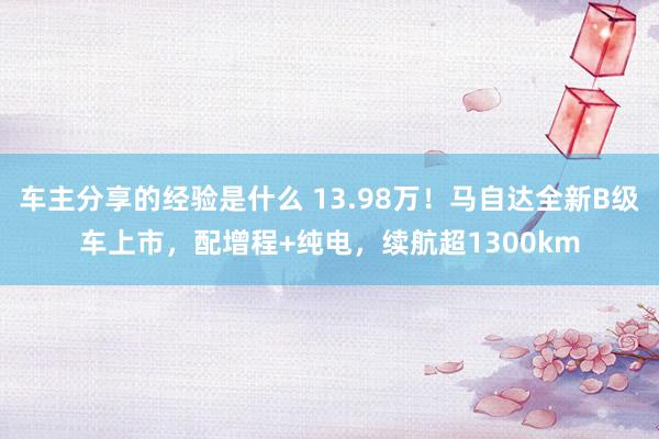 车主分享的经验是什么 13.98万！马自达全新B级车上市，配增程+纯电，续航超1300km