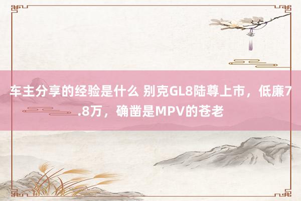 车主分享的经验是什么 别克GL8陆尊上市，低廉7.8万，确凿是MPV的苍老