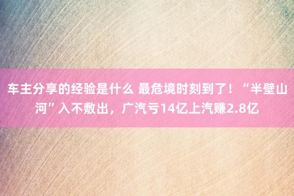 车主分享的经验是什么 最危境时刻到了！“半壁山河”入不敷出，广汽亏14亿上汽赚2.8亿