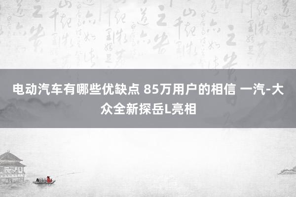 电动汽车有哪些优缺点 85万用户的相信 一汽-大众全新探岳L亮相