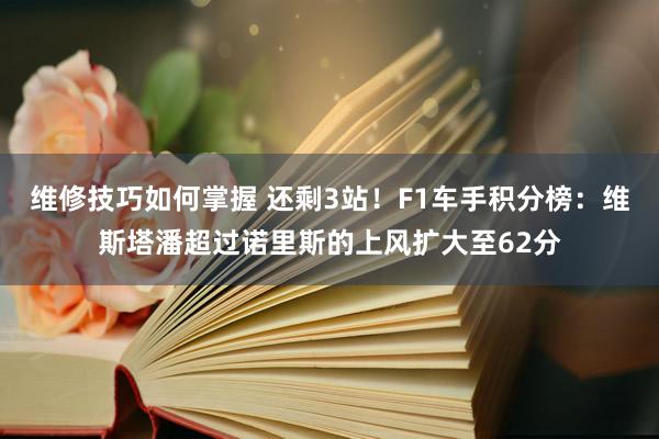 维修技巧如何掌握 还剩3站！F1车手积分榜：维斯塔潘超过诺里斯的上风扩大至62分