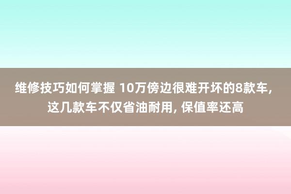 维修技巧如何掌握 10万傍边很难开坏的8款车, 这几款车不仅省油耐用, 保值率还高