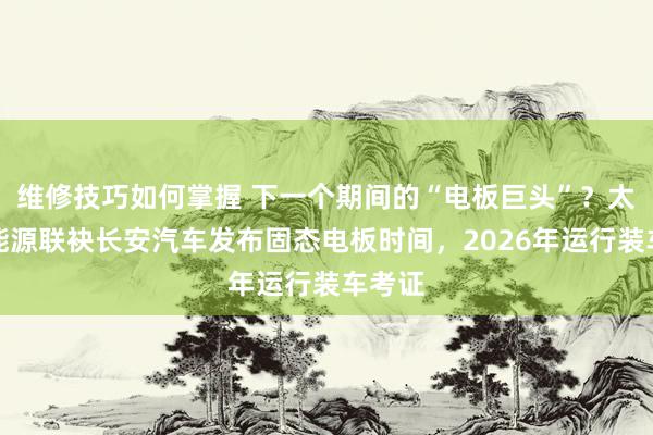 维修技巧如何掌握 下一个期间的“电板巨头”？太蓝新能源联袂长安汽车发布固态电板时间，2026年运行装车考证