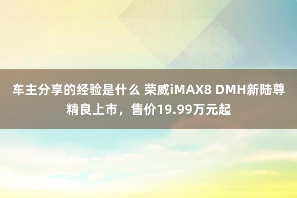 车主分享的经验是什么 荣威iMAX8 DMH新陆尊精良上市，售价19.99万元起