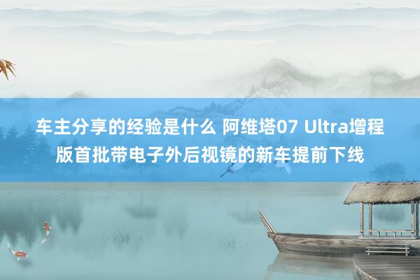 车主分享的经验是什么 阿维塔07 Ultra增程版首批带电子外后视镜的新车提前下线