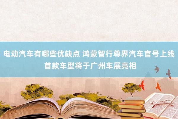 电动汽车有哪些优缺点 鸿蒙智行尊界汽车官号上线 首款车型将于广州车展亮相