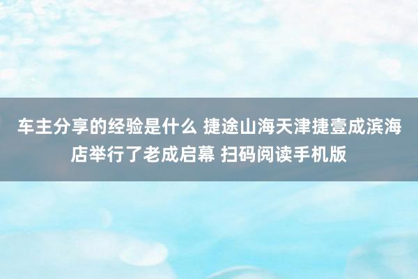 车主分享的经验是什么 捷途山海天津捷壹成滨海店举行了老成启幕 扫码阅读手机版