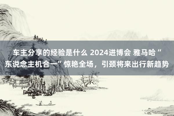 车主分享的经验是什么 2024进博会 雅马哈“东说念主机合一”惊艳全场，引颈将来出行新趋势