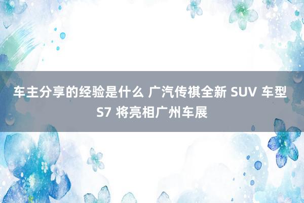 车主分享的经验是什么 广汽传祺全新 SUV 车型 S7 将亮相广州车展