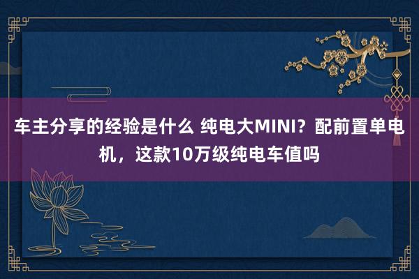 车主分享的经验是什么 纯电大MINI？配前置单电机，这款10万级纯电车值吗