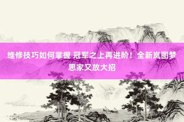 维修技巧如何掌握 冠军之上再进阶！全新岚图梦思家又放大招