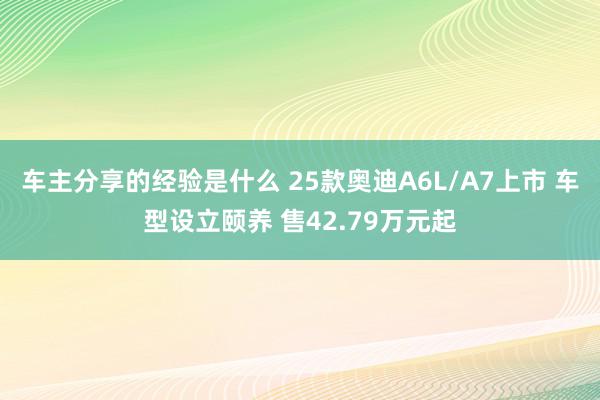 车主分享的经验是什么 25款奥迪A6L/A7上市 车型设立颐养 售42.79万元起