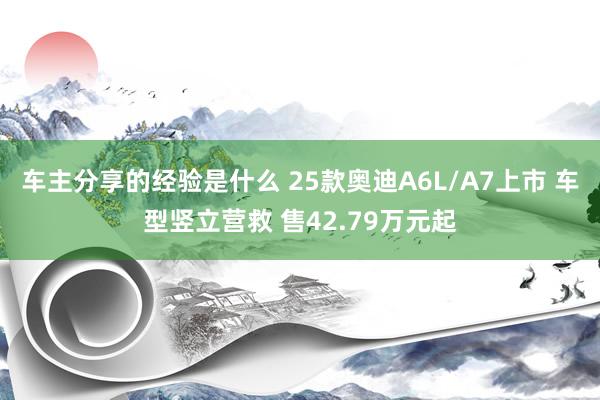 车主分享的经验是什么 25款奥迪A6L/A7上市 车型竖立营救 售42.79万元起