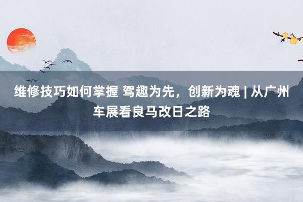 维修技巧如何掌握 驾趣为先，创新为魂 | 从广州车展看良马改日之路