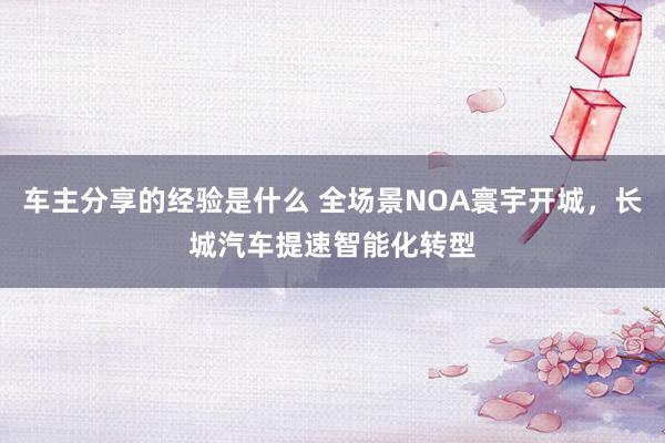 车主分享的经验是什么 全场景NOA寰宇开城，长城汽车提速智能化转型