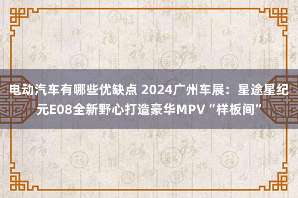 电动汽车有哪些优缺点 2024广州车展：星途星纪元E08全新野心打造豪华MPV“样板间”