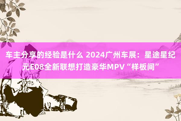 车主分享的经验是什么 2024广州车展：星途星纪元E08全新联想打造豪华MPV“样板间”