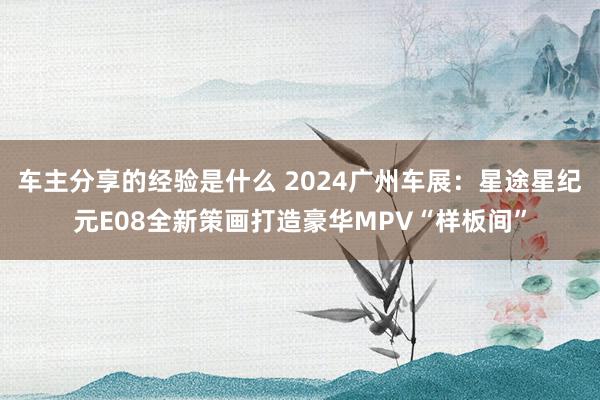 车主分享的经验是什么 2024广州车展：星途星纪元E08全新策画打造豪华MPV“样板间”