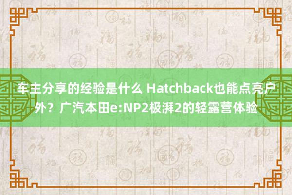 车主分享的经验是什么 Hatchback也能点亮户外？广汽本田e:NP2极湃2的轻露营体验