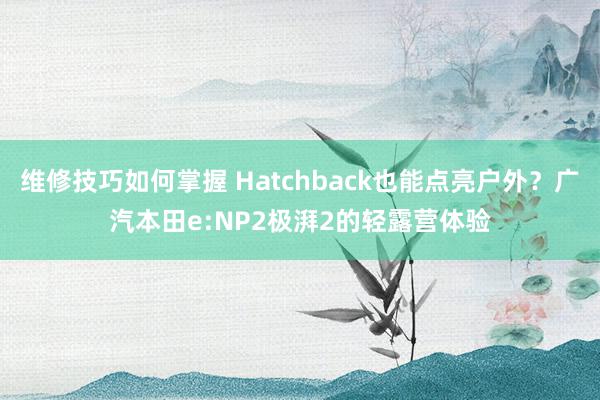 维修技巧如何掌握 Hatchback也能点亮户外？广汽本田e:NP2极湃2的轻露营体验