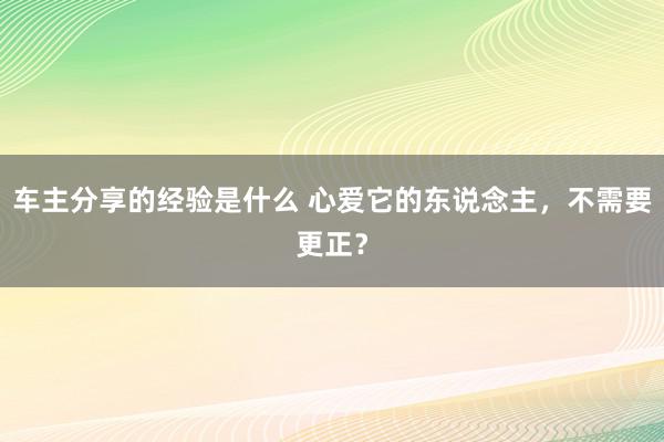 车主分享的经验是什么 心爱它的东说念主，不需要更正？