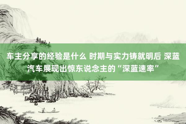 车主分享的经验是什么 时期与实力铸就明后 深蓝汽车展现出惊东说念主的“深蓝速率”