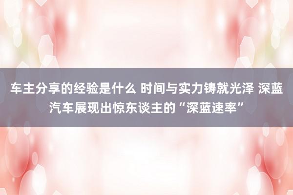 车主分享的经验是什么 时间与实力铸就光泽 深蓝汽车展现出惊东谈主的“深蓝速率”