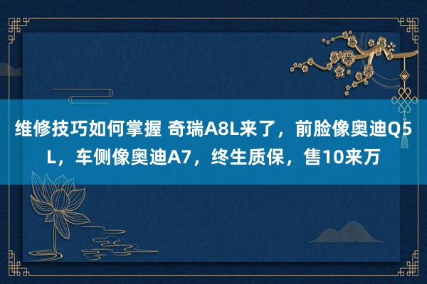 维修技巧如何掌握 奇瑞A8L来了，前脸像奥迪Q5L，车侧像奥迪A7，终生质保，售10来万