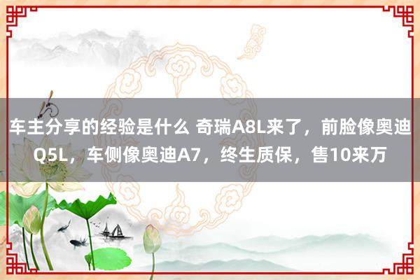 车主分享的经验是什么 奇瑞A8L来了，前脸像奥迪Q5L，车侧像奥迪A7，终生质保，售10来万