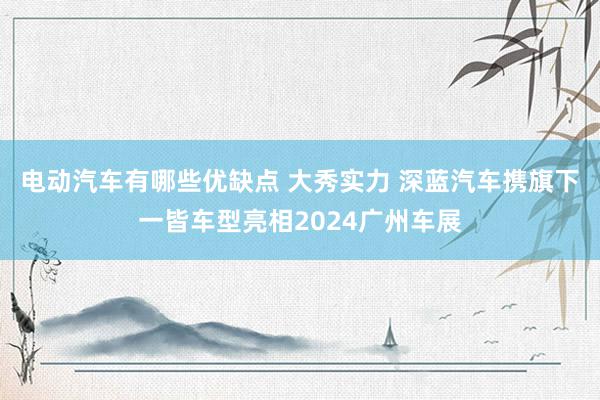 电动汽车有哪些优缺点 大秀实力 深蓝汽车携旗下一皆车型亮相2024广州车展