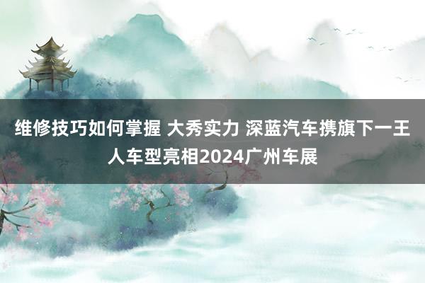 维修技巧如何掌握 大秀实力 深蓝汽车携旗下一王人车型亮相2024广州车展