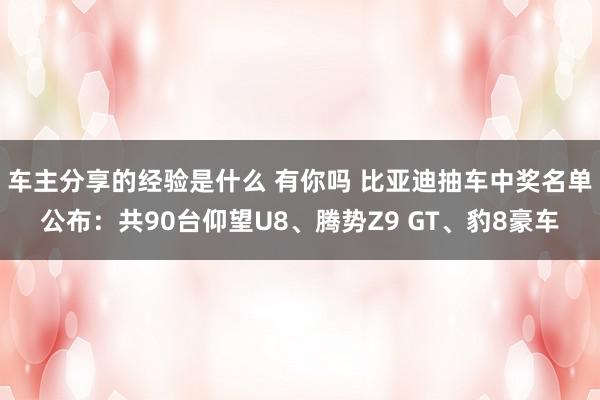 车主分享的经验是什么 有你吗 比亚迪抽车中奖名单公布：共90台仰望U8、腾势Z9 GT、豹8豪车