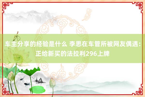 车主分享的经验是什么 李思在车管所被网友偶遇：正给新买的法拉利296上牌