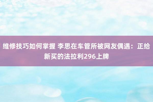 维修技巧如何掌握 李思在车管所被网友偶遇：正给新买的法拉利296上牌