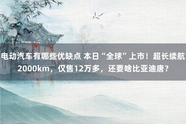 电动汽车有哪些优缺点 本日“全球”上市！超长续航2000km，仅售12万多，还要啥比亚迪唐？