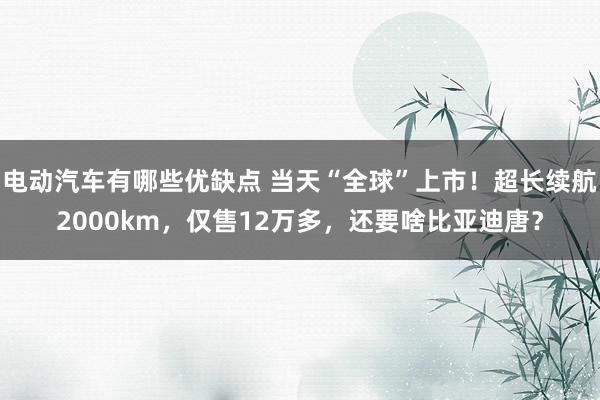 电动汽车有哪些优缺点 当天“全球”上市！超长续航2000km，仅售12万多，还要啥比亚迪唐？