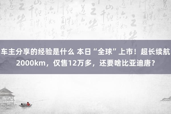 车主分享的经验是什么 本日“全球”上市！超长续航2000km，仅售12万多，还要啥比亚迪唐？