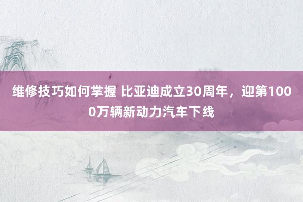 维修技巧如何掌握 比亚迪成立30周年，迎第1000万辆新动力汽车下线