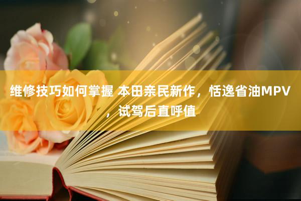 维修技巧如何掌握 本田亲民新作，恬逸省油MPV，试驾后直呼值