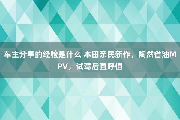 车主分享的经验是什么 本田亲民新作，陶然省油MPV，试驾后直呼值