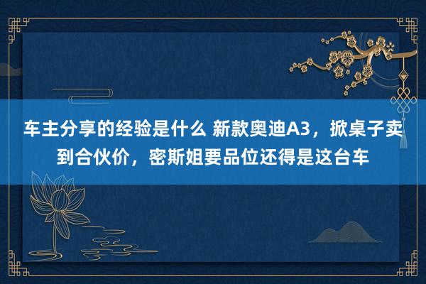 车主分享的经验是什么 新款奥迪A3，掀桌子卖到合伙价，密斯姐要品位还得是这台车