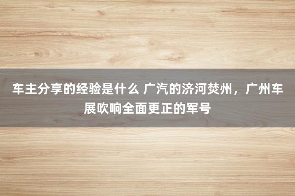 车主分享的经验是什么 广汽的济河焚州，广州车展吹响全面更正的军号