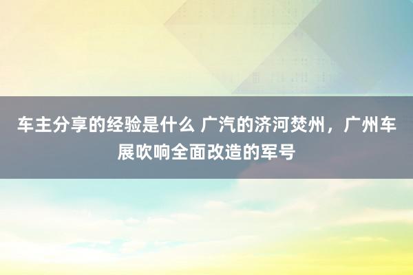 车主分享的经验是什么 广汽的济河焚州，广州车展吹响全面改造的军号