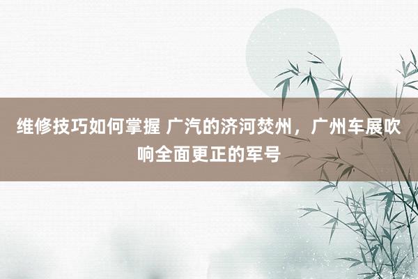 维修技巧如何掌握 广汽的济河焚州，广州车展吹响全面更正的军号