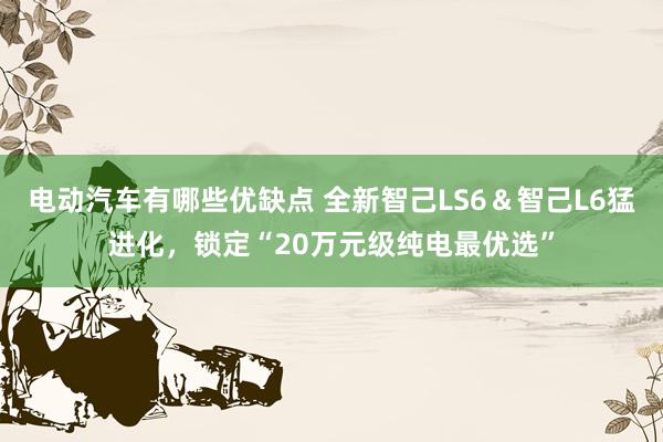 电动汽车有哪些优缺点 全新智己LS6＆智己L6猛进化，锁定“20万元级纯电最优选”