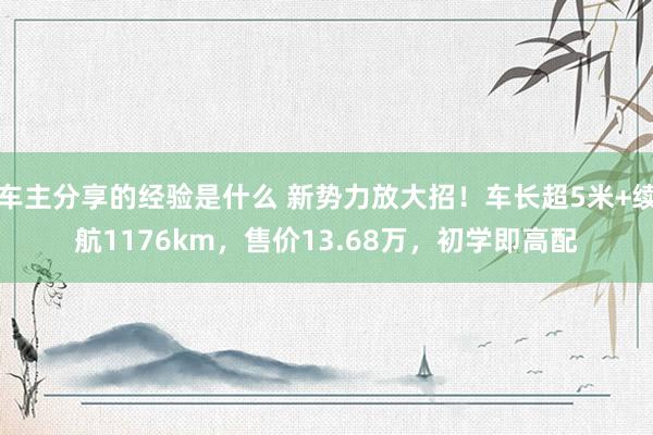 车主分享的经验是什么 新势力放大招！车长超5米+续航1176km，售价13.68万，初学即高配