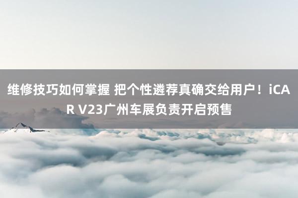 维修技巧如何掌握 把个性遴荐真确交给用户！iCAR V23广州车展负责开启预售