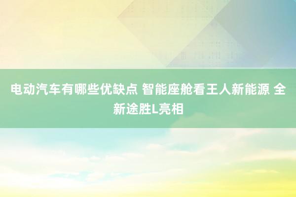 电动汽车有哪些优缺点 智能座舱看王人新能源 全新途胜L亮相